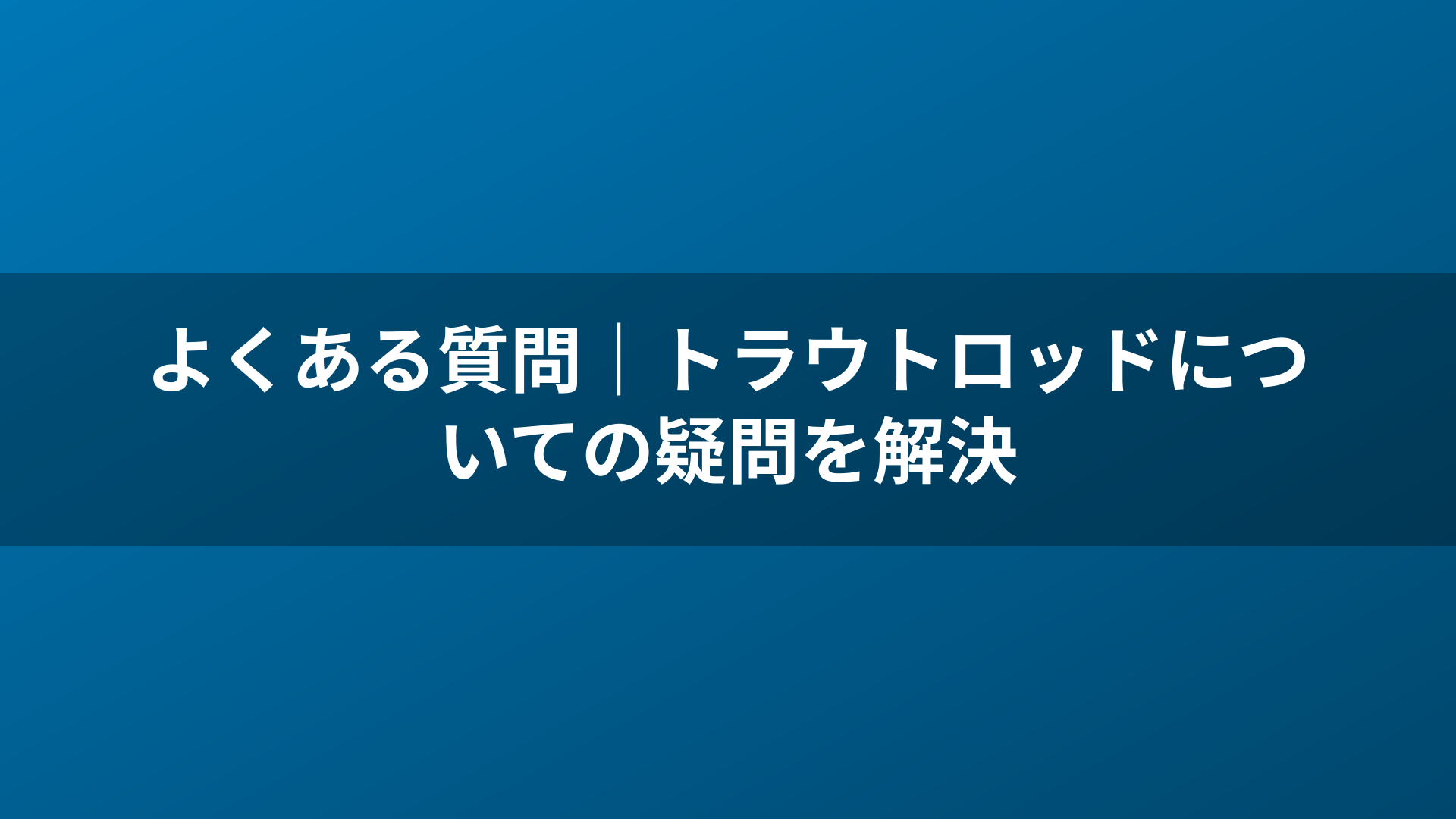 よくある質問|トラウトロッドについての疑問を解決