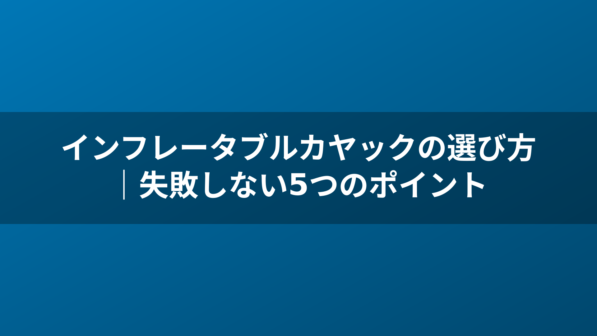 インフレータブルカヤックの選び方｜失敗しない5つのポイント