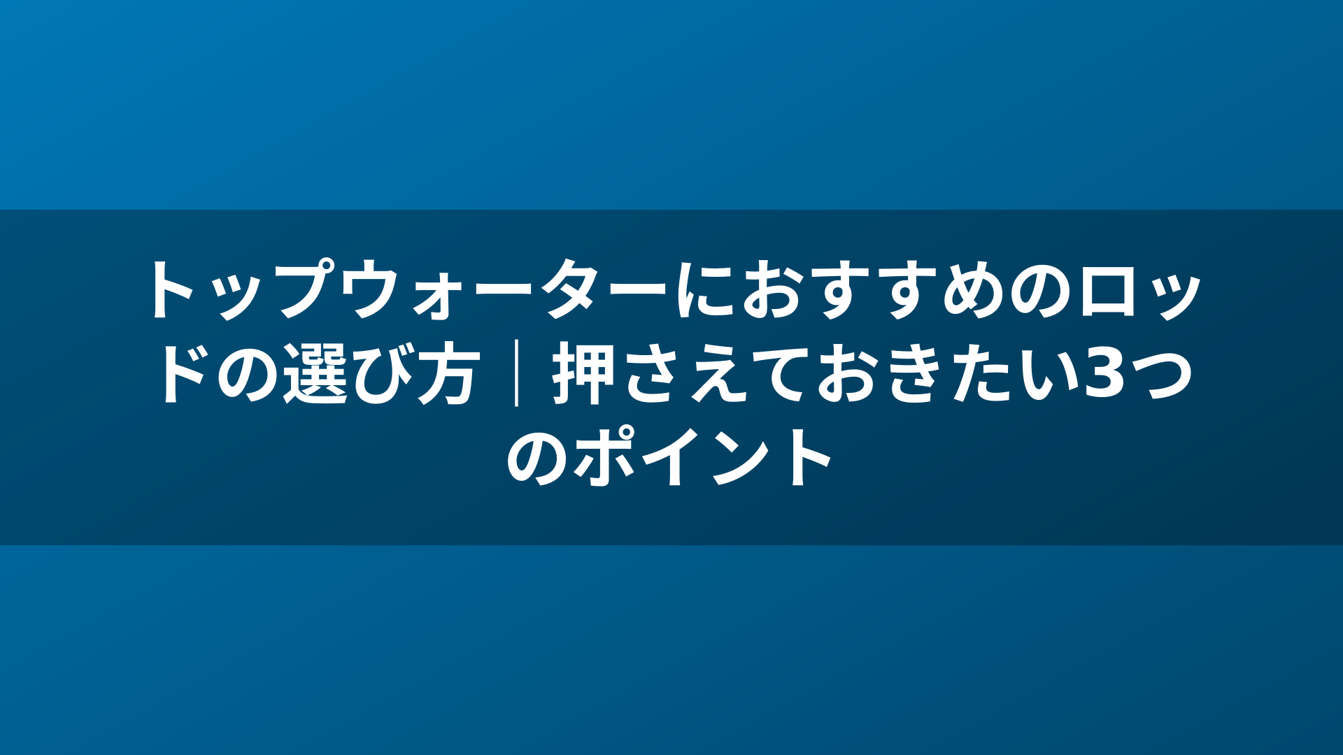 トップウォーターにおすすめのロッドの選び方｜押さえておきたい3つのポイント
