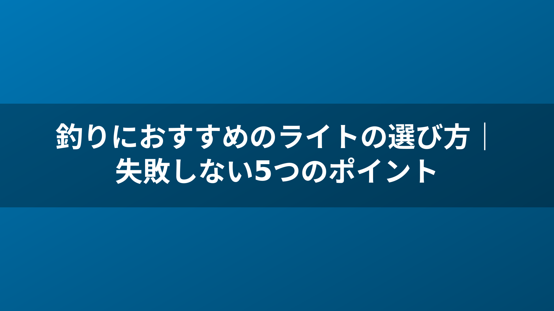 釣りにおすすめのライトの選び方｜失敗しない5つのポイント