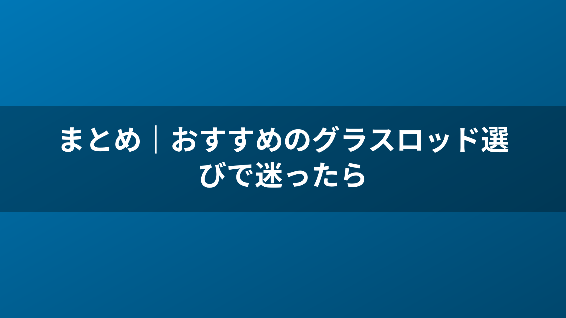 まとめ｜おすすめのグラスロッド選びで迷ったら