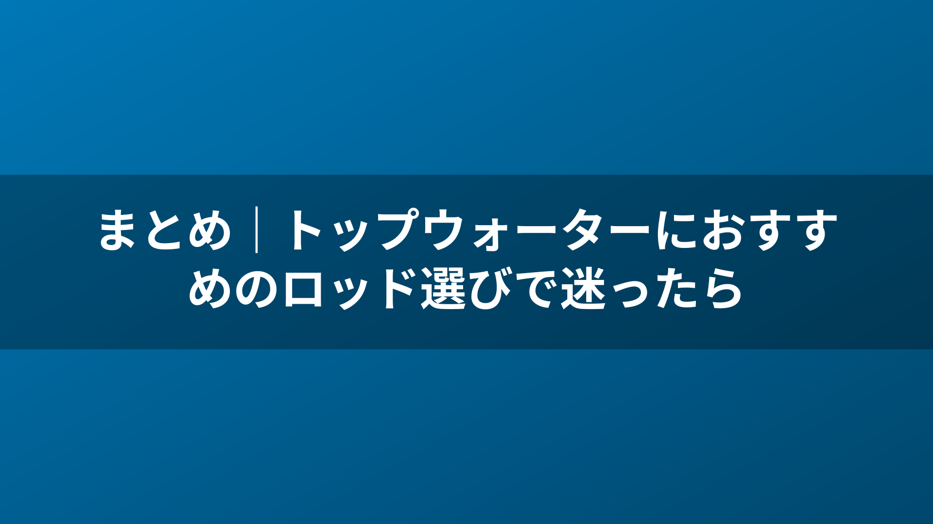 まとめ｜トップウォーターにおすすめのロッド選びで迷ったら