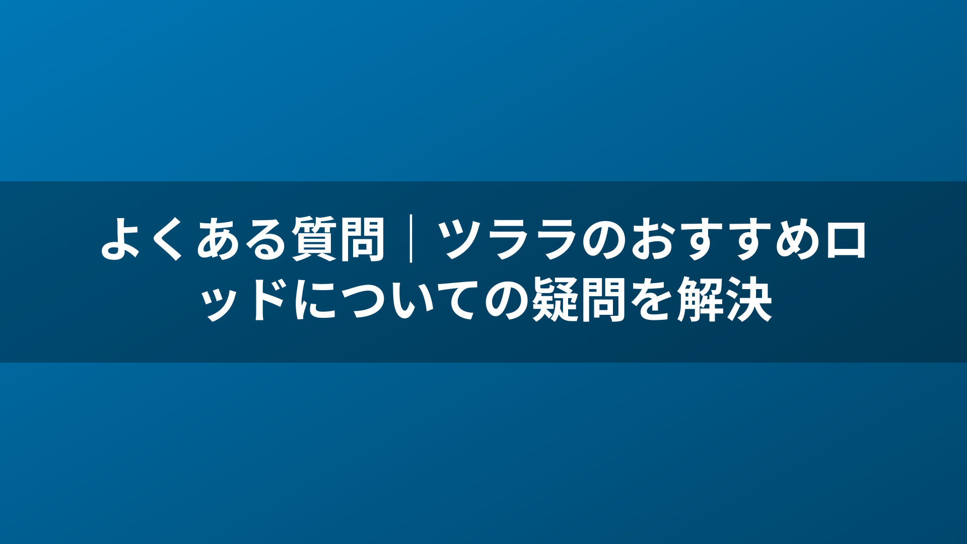 よくある質問｜ツララのおすすめロッドについての疑問を解決