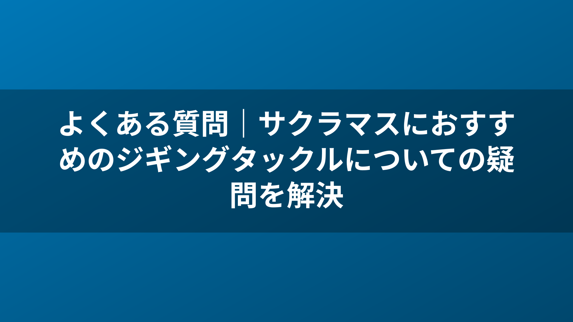 よくある質問｜サクラマスにおすすめのジギングタックルについての疑問を解決