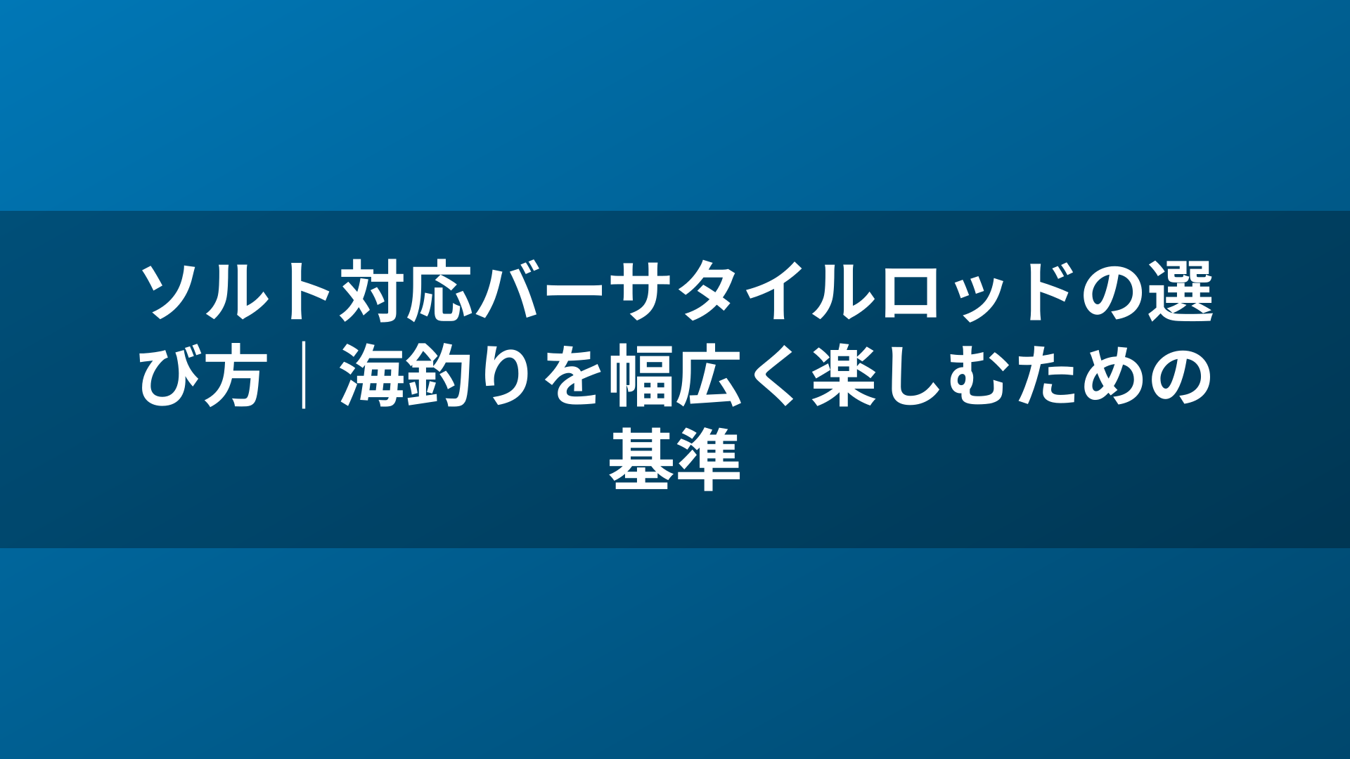 ソルト対応バーサタイルロッドの選び方|海釣りを幅広く楽しむための基準