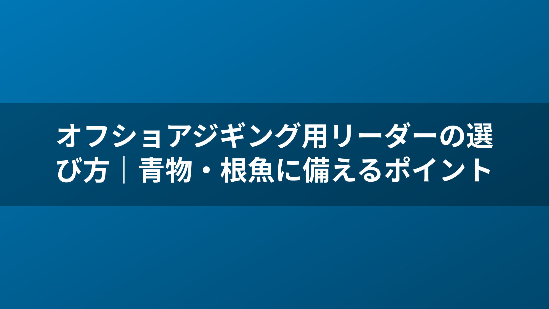 オフショアジギング用リーダーの選び方｜青物・根魚に備えるポイント