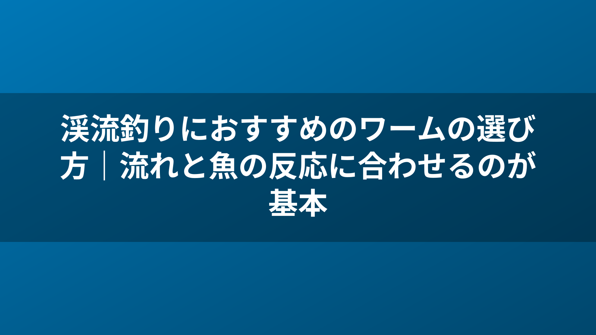 渓流釣りにおすすめのワームの選び方|流れと魚の反応に合わせるのが基本