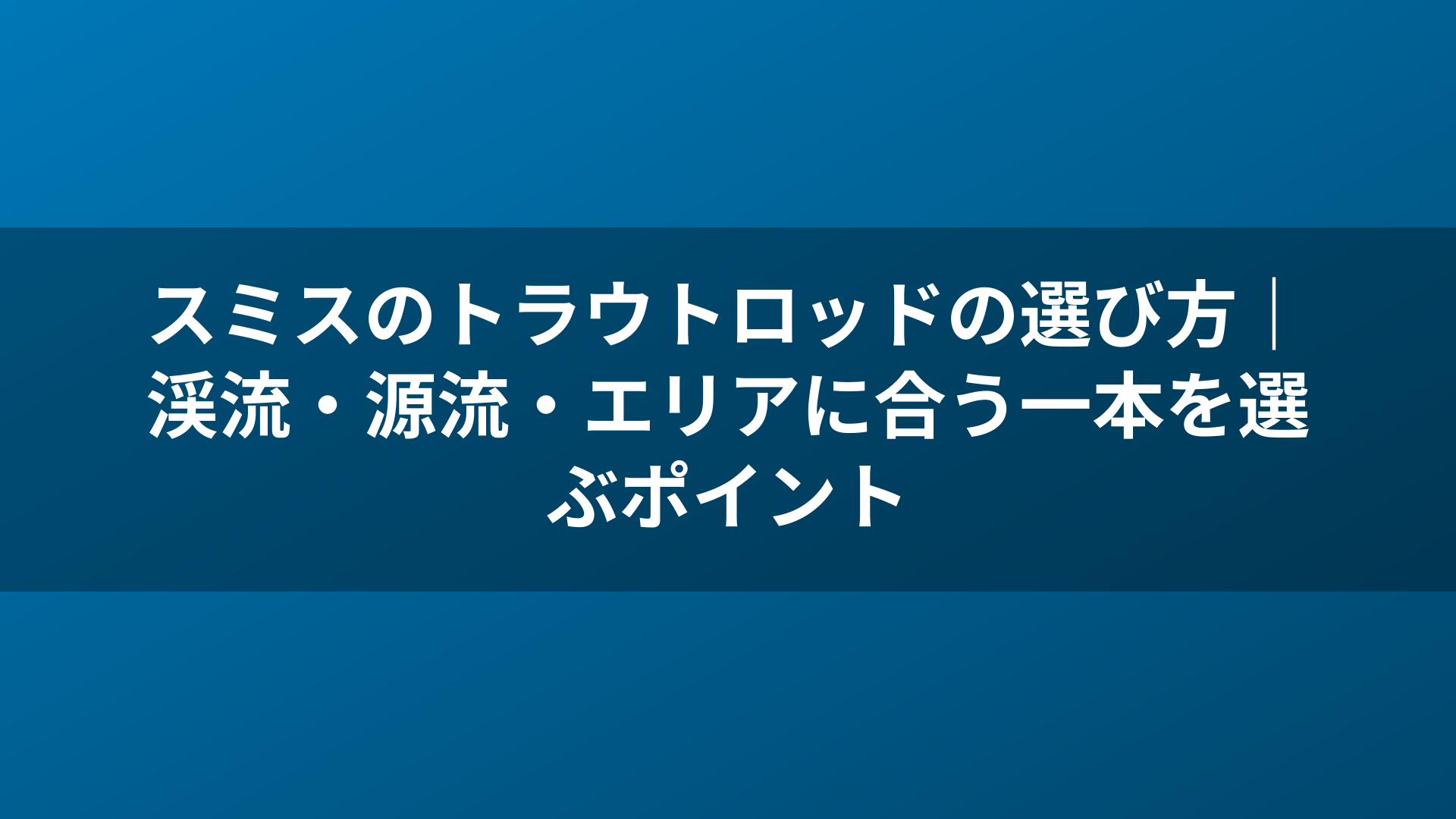 スミスのトラウトロッドの選び方｜渓流・源流・エリアに合う一本を選ぶポイント