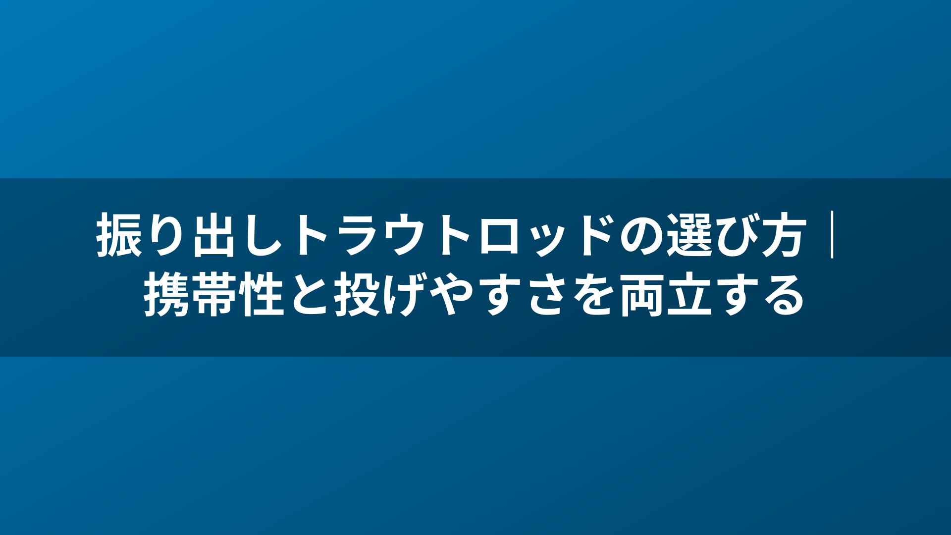 振り出しトラウトロッドの選び方｜携帯性と投げやすさを両立する