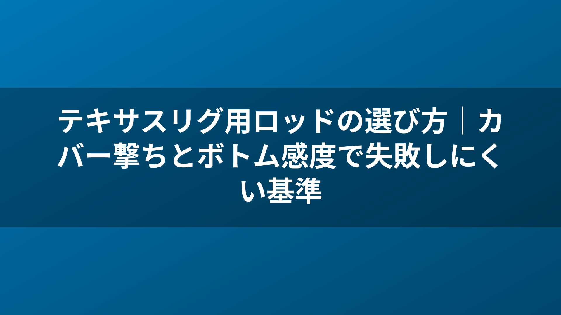 テキサスリグ用ロッドの選び方｜カバー撃ちとボトム感度で失敗しにくい基準