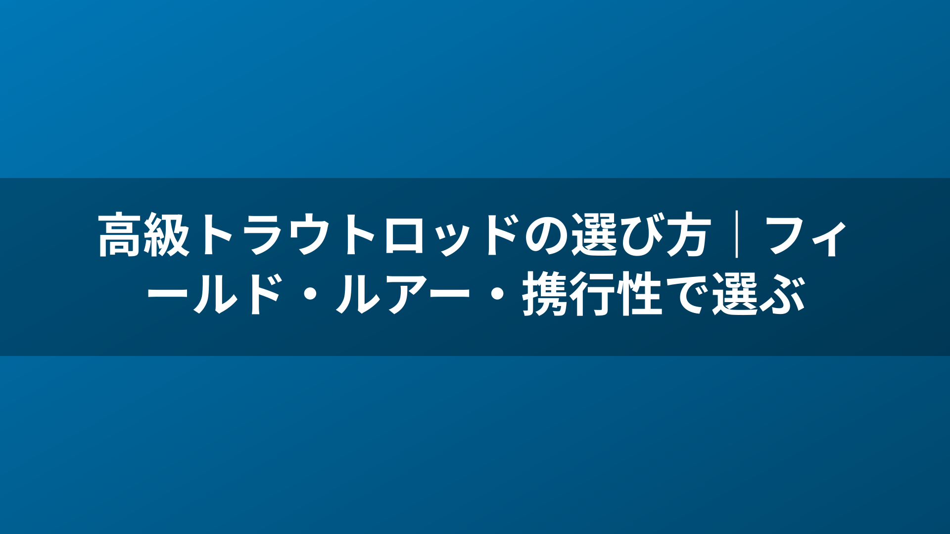 高級トラウトロッドの選び方|フィールド・ルアー・携行性で選ぶ