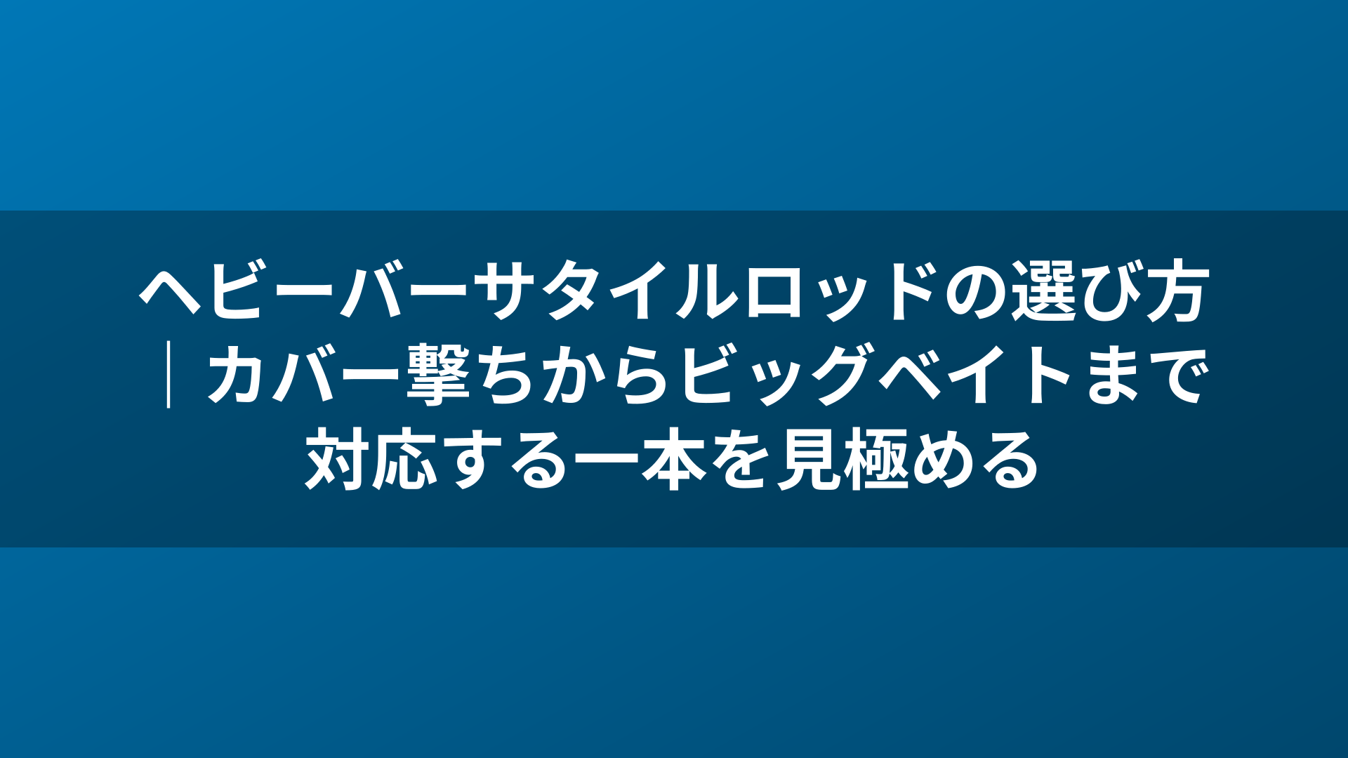 ヘビーバーサタイルロッドの選び方|カバー撃ちからビッグベイトまで対応する一本を見極める