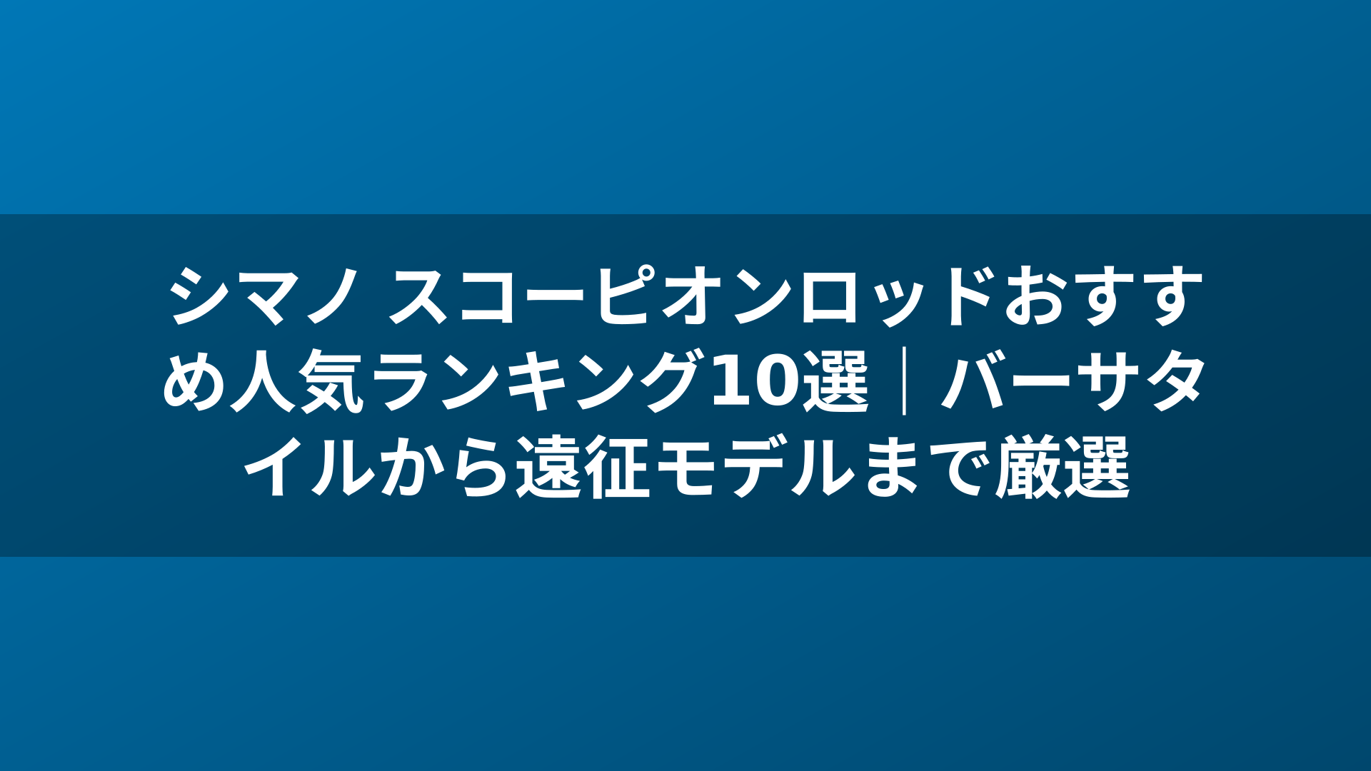 シマノ スコーピオンロッドおすすめ人気ランキング10選｜バーサタイルから遠征モデルまで厳選