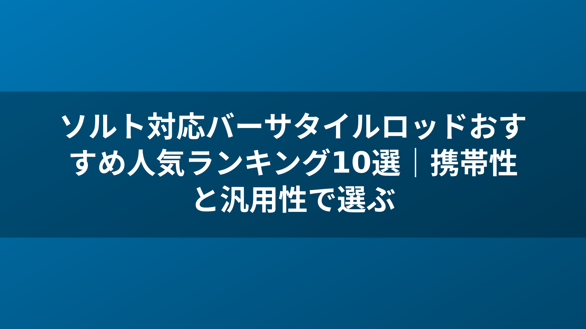 ソルト対応バーサタイルロッドおすすめ人気ランキング10選|携帯性と汎用性で選ぶ