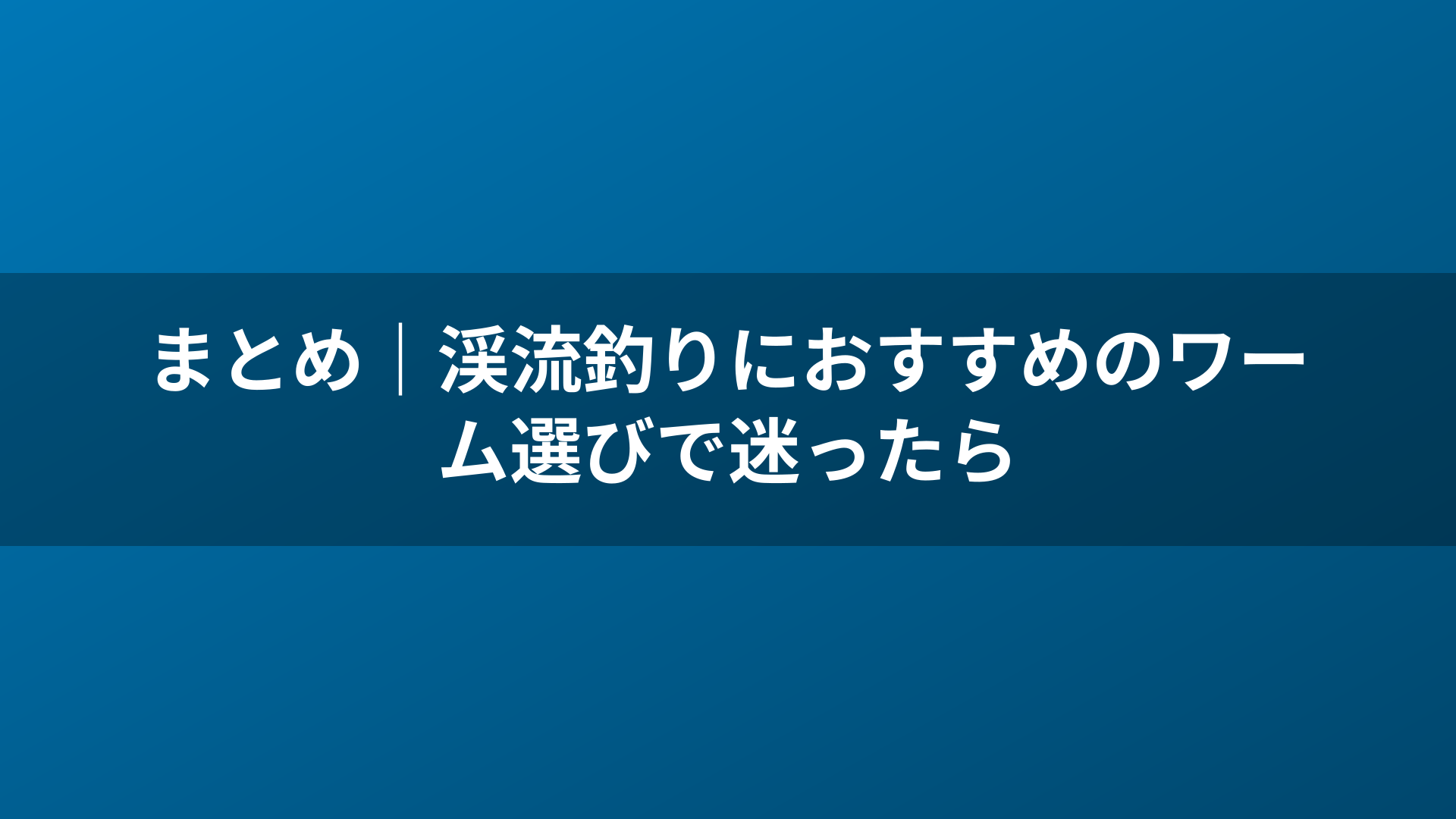 まとめ|渓流釣りにおすすめのワーム選びで迷ったら