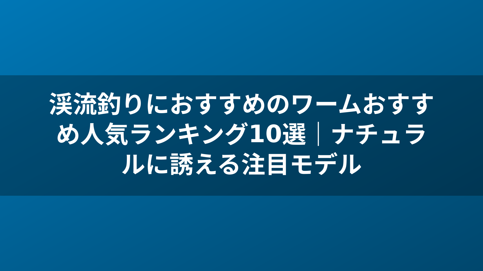 渓流釣りにおすすめのワームおすすめ人気ランキング10選|ナチュラルに誘える注目モデル