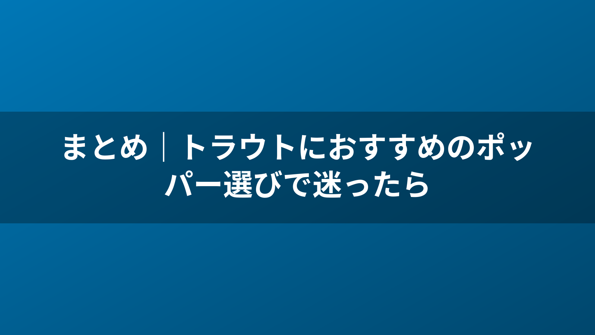 まとめ|トラウトにおすすめのポッパー選びで迷ったら