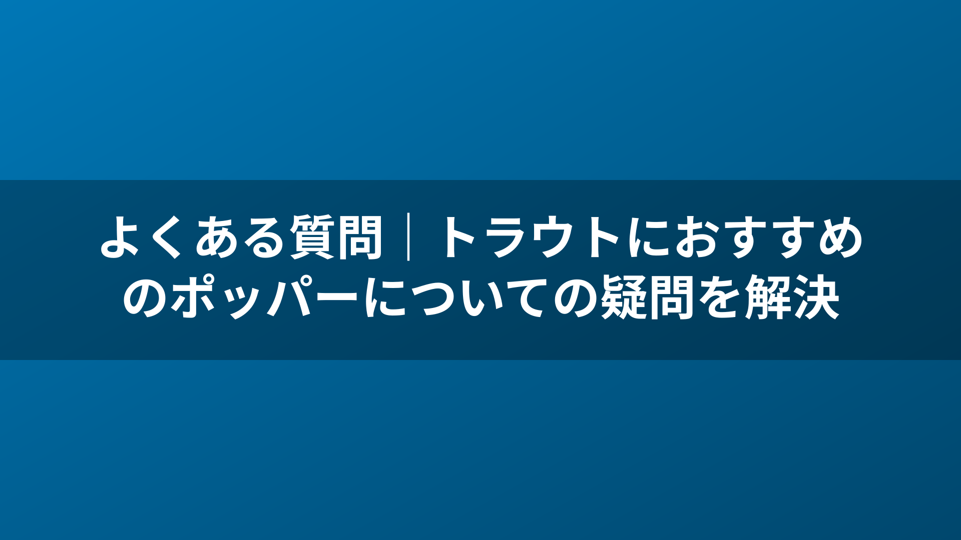 よくある質問|トラウトにおすすめのポッパーについての疑問を解決