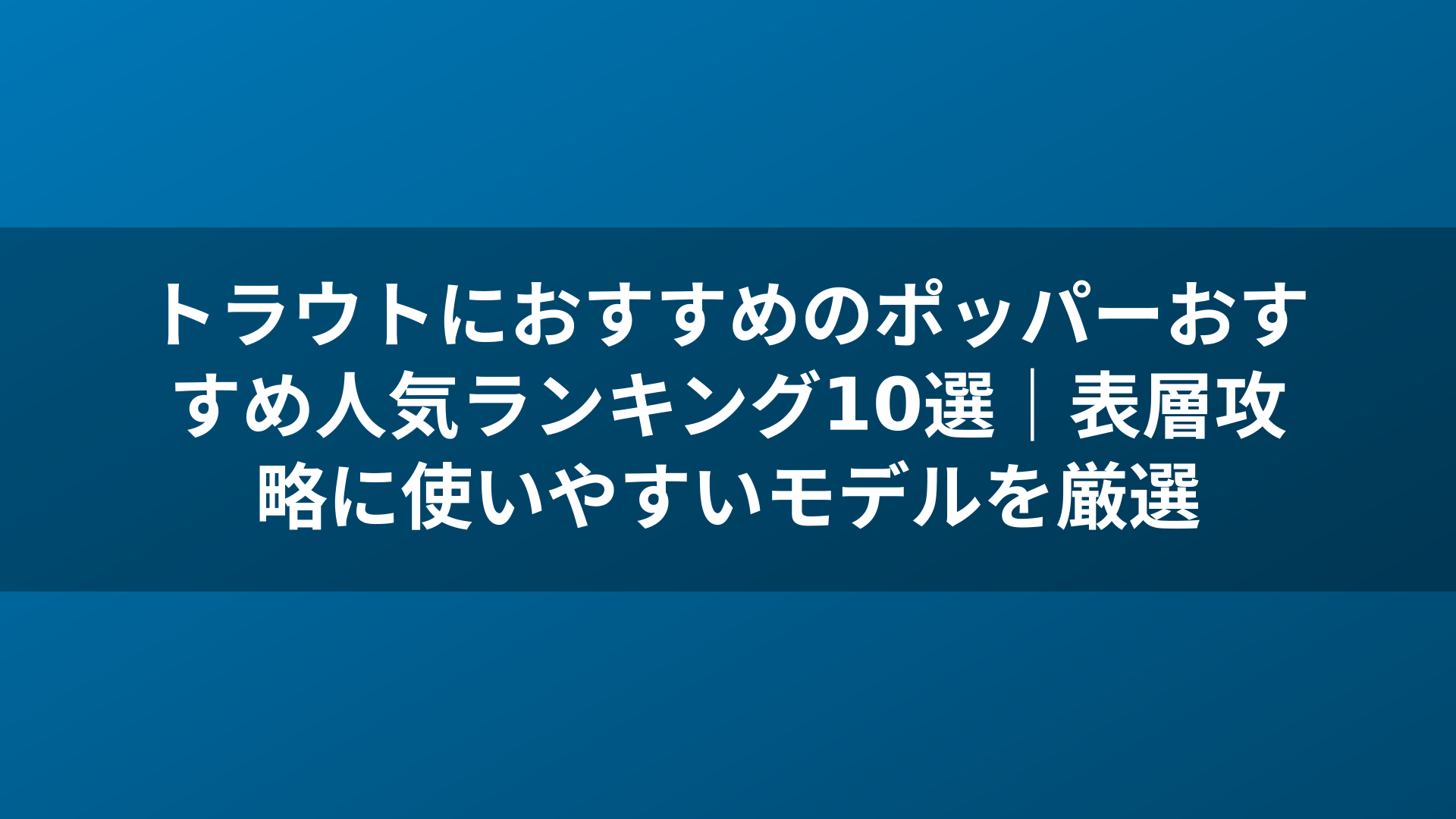 トラウトにおすすめのポッパーおすすめ人気ランキング10選|表層攻略に使いやすいモデルを厳選
