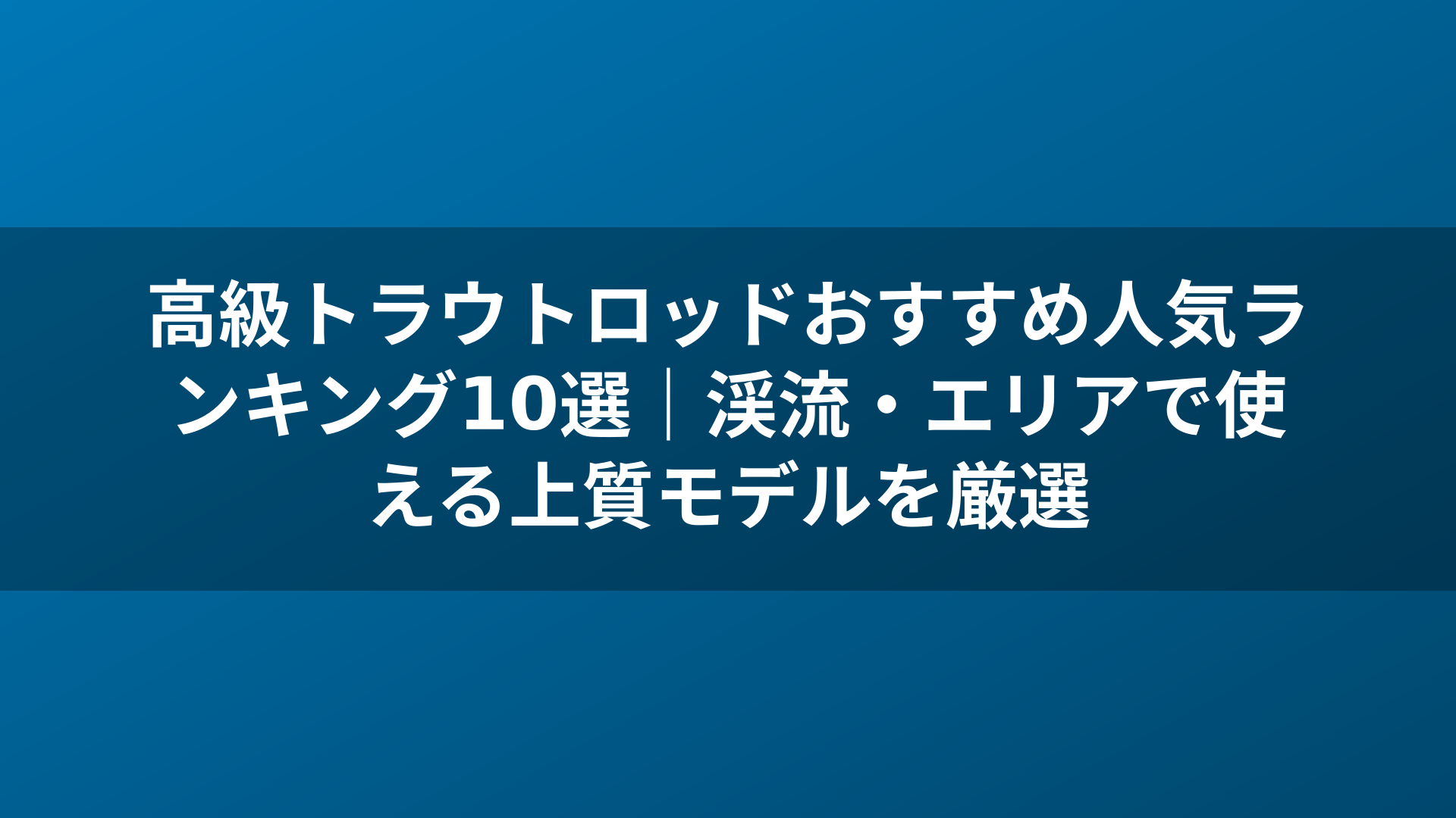 高級トラウトロッドおすすめ人気ランキング10選|渓流・エリアで使える上質モデルを厳選
