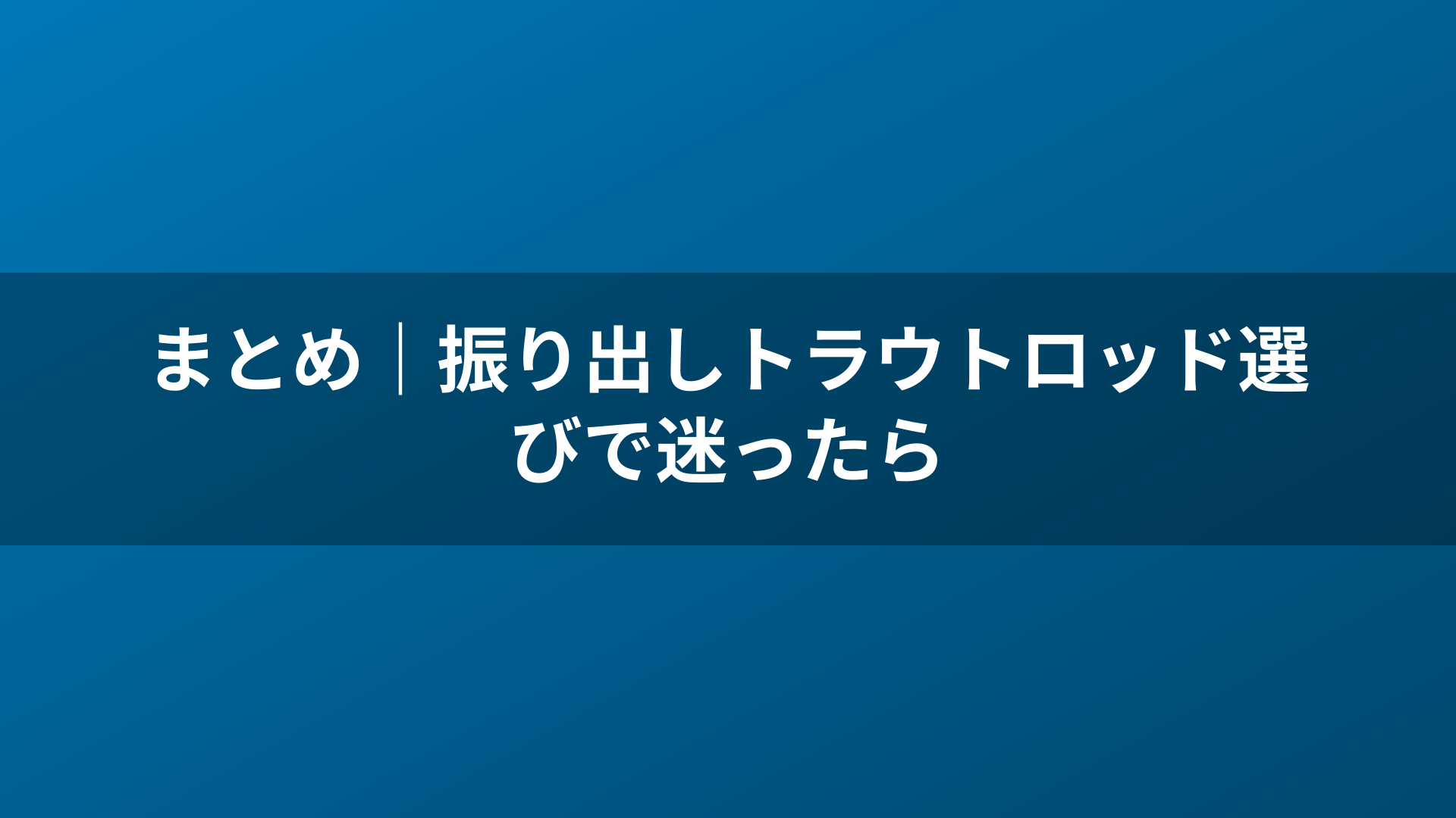まとめ｜振り出しトラウトロッド選びで迷ったら
